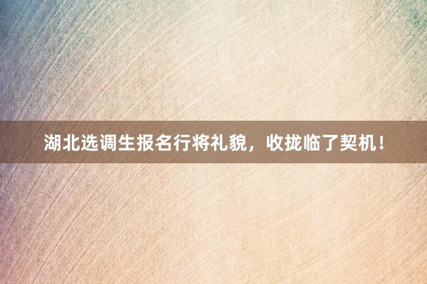 湖北选调生报名行将礼貌，收拢临了契机！