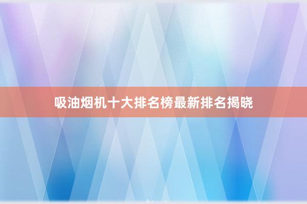 吸油烟机十大排名榜最新排名揭晓