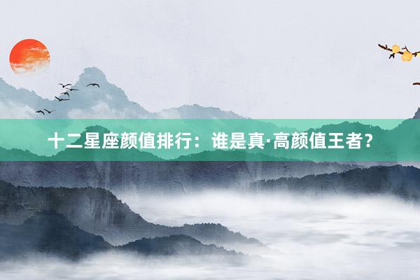 十二星座颜值排行：谁是真·高颜值王者？
