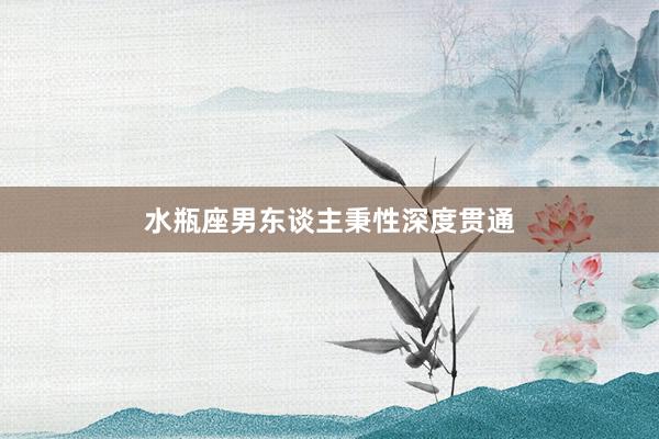 水瓶座男东谈主秉性深度贯通