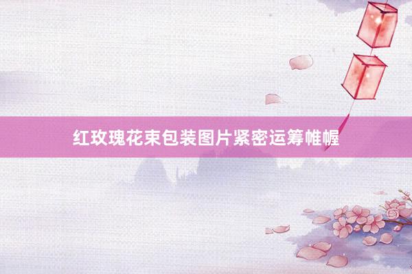 红玫瑰花束包装图片紧密运筹帷幄
