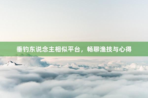 垂钓东说念主相似平台，畅聊渔技与心得